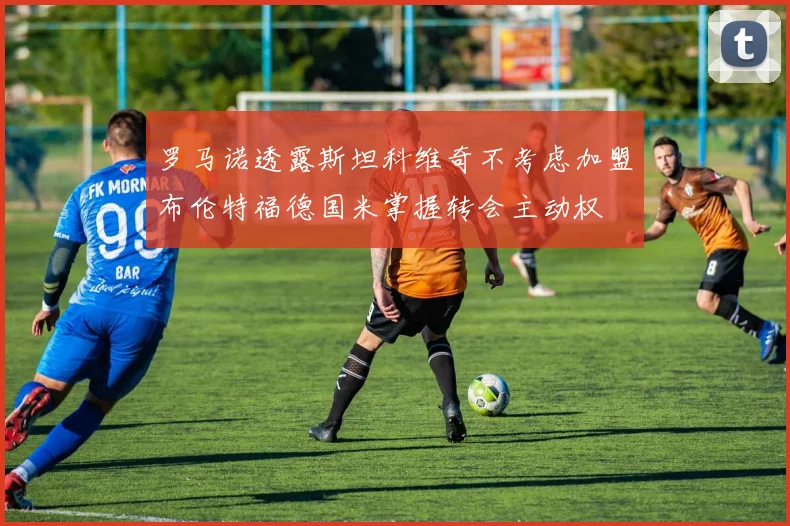 罗马诺透露斯坦科维奇不考虑加盟布伦特福德国米掌握转会主动权