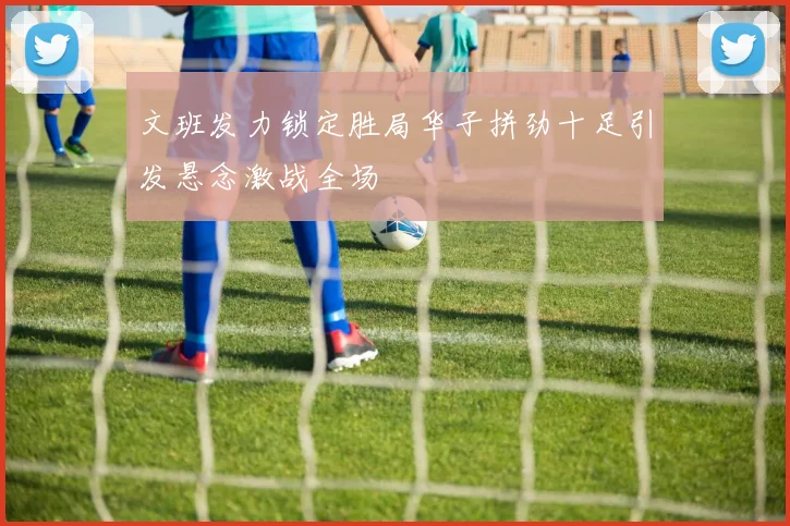 文班发力锁定胜局华子拼劲十足引发悬念激战全场