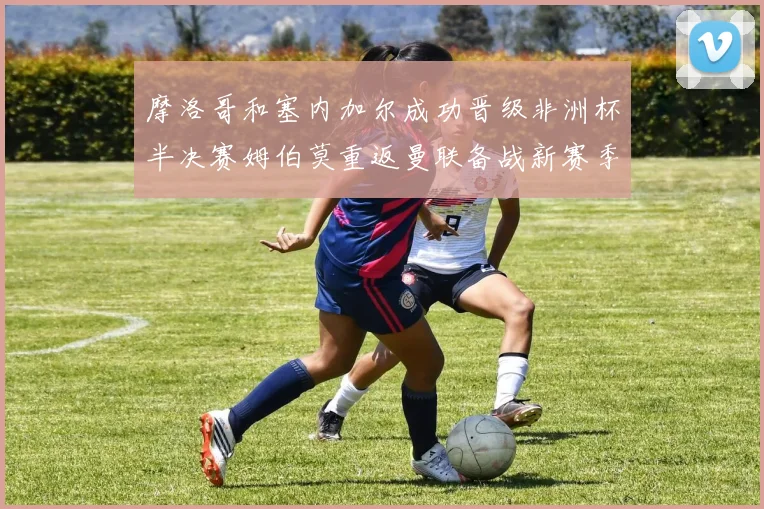 摩洛哥和塞内加尔成功晋级非洲杯半决赛姆伯莫重返曼联备战新赛季