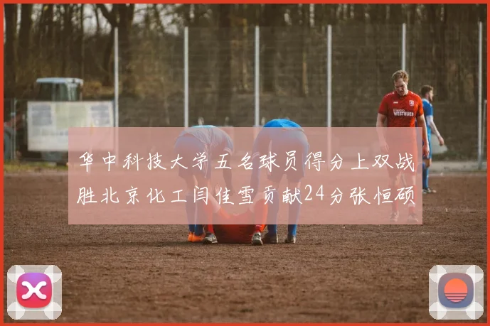 华中科技大学五名球员得分上双战胜北京化工闫佳雪贡献24分张恒硕斩获25分8篮板8助攻