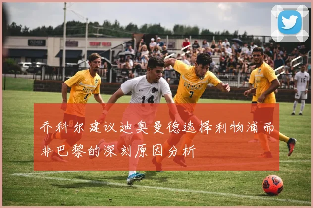 乔科尔建议迪奥曼德选择利物浦而非巴黎的深刻原因分析