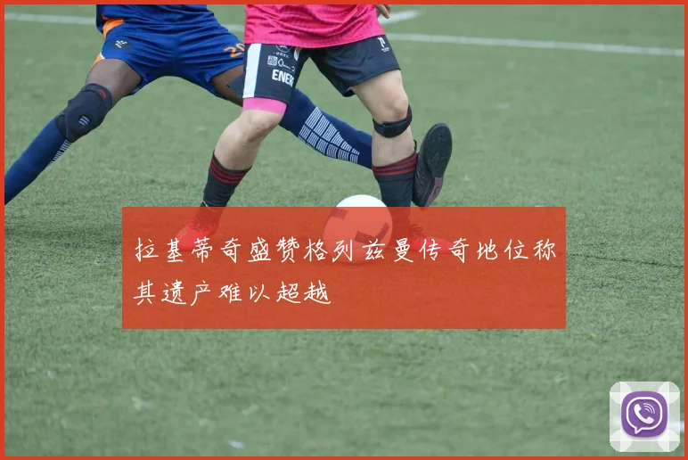 拉基蒂奇盛赞格列兹曼传奇地位称其遗产难以超越