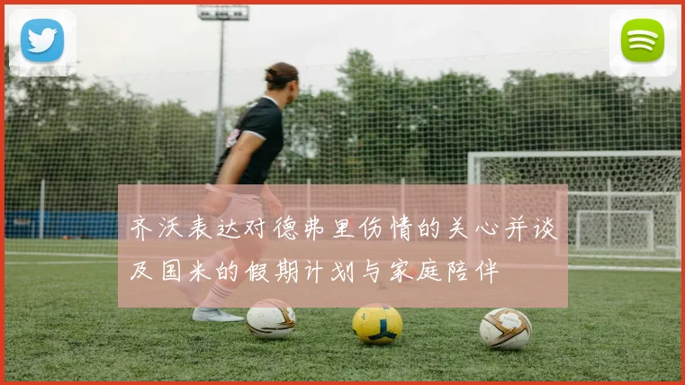 齐沃表达对德弗里伤情的关心并谈及国米的假期计划与家庭陪伴