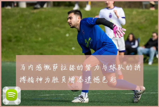 马内感慨萨拉赫的努力与球队的拼搏精神为胜负增添遗憾色彩