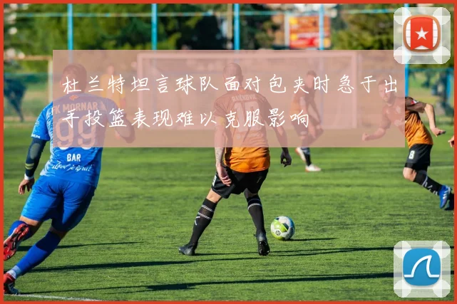 杜兰特坦言球队面对包夹时急于出手投篮表现难以克服影响