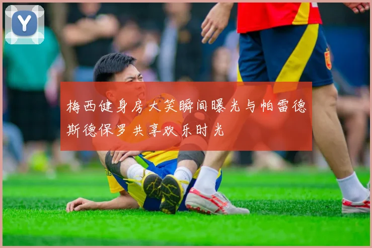 梅西健身房大笑瞬间曝光与帕雷德斯德保罗共享欢乐时光