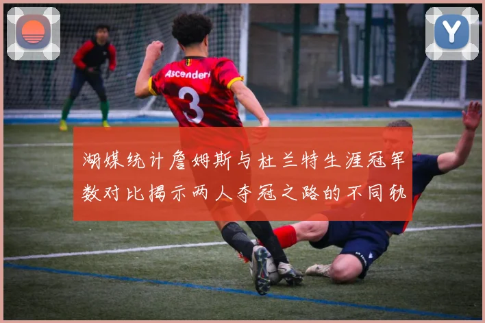 湖媒统计詹姆斯与杜兰特生涯冠军数对比揭示两人夺冠之路的不同轨迹