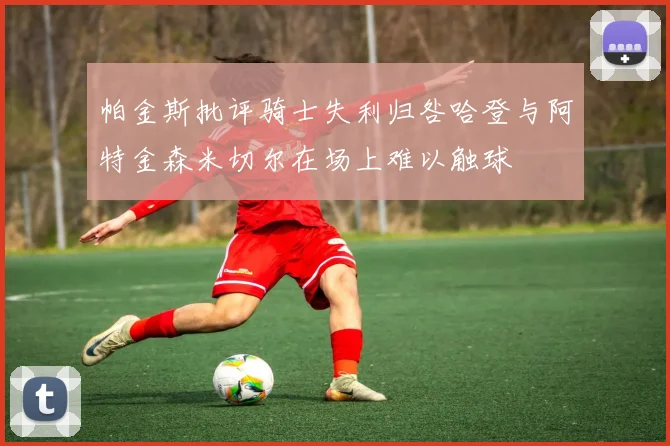 帕金斯批评骑士失利归咎哈登与阿特金森米切尔在场上难以触球