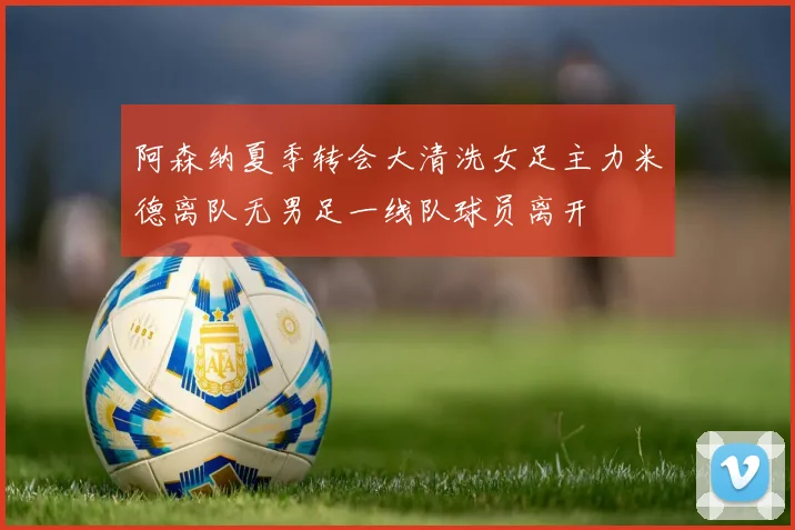 阿森纳夏季转会大清洗女足主力米德离队无男足一线队球员离开